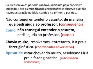 04. Reescreva os períodos abaixo, iniciando pelo conectivo
indicado. Faça as modificações necessárias e observe que não
haverá alteração na ideia contida no primeiro período.
Não consegui entender o assunto, de maneira
que pedi ajuda ao professor. (consequência)
Como
Chovia muito; resolvemos, entretanto, ir à praia
fazer ginástica. (coordenadas adversativa)
Apesar de
não consegui entender o assunto,
pedi ajuda ao professor. (causal)
estar chovendo muito, resolvemos ir à
praia fazer ginástica. (subordinada
concessiva)
 