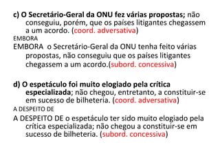 c) O Secretário-Geral da ONU fez várias propostas; não
conseguiu, porém, que os países litigantes chegassem
a um acordo. (coord. adversativa)
EMBORA
EMBORA o Secretário-Geral da ONU tenha feito várias
propostas, não conseguiu que os países litigantes
chegassem a um acordo.(subord. concessiva)
d) O espetáculo foi muito elogiado pela crítica
especializada; não chegou, entretanto, a constituir-se
em sucesso de bilheteria. (coord. adversativa)
A DESPEITO DE
A DESPEITO DE o espetáculo ter sido muito elogiado pela
crítica especializada; não chegou a constituir-se em
sucesso de bilheteria. (subord. concessiva)
 