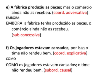 e) A fábrica produziu as peças; mas o comércio
ainda não as recebeu. (coord. adversativa)
EMBORA
EMBORA a fábrica tenha produzido as peças, o
comércio ainda não as recebeu.
(sub.concessiva)
f) Os jogadores estavam cansados, por isso o
time não rendeu bem. (coord. explicativa)
COMO
COMO os jogadores estavam cansados; o time
não rendeu bem. (subord. causal)
 