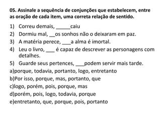 05. Assinale a sequência de conjunções que estabelecem, entre
as oração de cada item, uma correta relação de sentido.
1) Correu demais, _____caiu
2) Dormiu mal, __os sonhos não o deixaram em paz.
3) A matéria perece, ___a alma é imortal.
4) Leu o livro, ___ é capaz de descrever as personagens com
detalhes.
5) Guarde seus pertences, ___podem servir mais tarde.
a)porque, todavia, portanto, logo, entretanto
b)Por isso, porque, mas, portanto, que
c)logo, porém, pois, porque, mas
d)porém, pois, logo, todavia, porque
e)entretanto, que, porque, pois, portanto
 