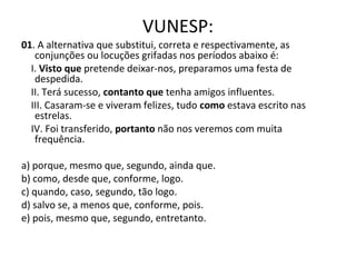 VUNESP:
01. A alternativa que substitui, correta e respectivamente, as
conjunções ou locuções grifadas nos períodos abaixo é:
I. Visto que pretende deixar-nos, preparamos uma festa de
despedida.
II. Terá sucesso, contanto que tenha amigos influentes.
III. Casaram-se e viveram felizes, tudo como estava escrito nas
estrelas.
IV. Foi transferido, portanto não nos veremos com muita
frequência.
a) porque, mesmo que, segundo, ainda que.
b) como, desde que, conforme, logo.
c) quando, caso, segundo, tão logo.
d) salvo se, a menos que, conforme, pois.
e) pois, mesmo que, segundo, entretanto.
 