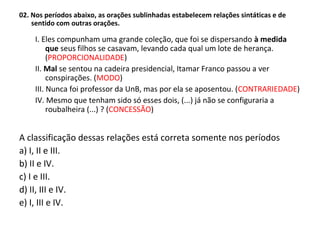 02. Nos períodos abaixo, as orações sublinhadas estabelecem relações sintáticas e de
sentido com outras orações.
I. Eles compunham uma grande coleção, que foi se dispersando à medida
que seus filhos se casavam, levando cada qual um lote de herança.
(PROPORCIONALIDADE)
II. Mal se sentou na cadeira presidencial, Itamar Franco passou a ver
conspirações. (MODO)
III. Nunca foi professor da UnB, mas por ela se aposentou. (CONTRARIEDADE)
IV. Mesmo que tenham sido só esses dois, (...) já não se configuraria a
roubalheira (...) ? (CONCESSÃO)
A classificação dessas relações está correta somente nos períodos
a) I, II e III.
b) II e IV.
c) I e III.
d) II, III e IV.
e) I, III e IV.
 