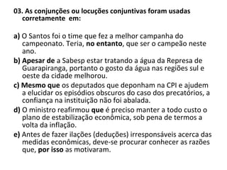 03. As conjunções ou locuções conjuntivas foram usadas
corretamente em:
a) O Santos foi o time que fez a melhor campanha do
campeonato. Teria, no entanto, que ser o campeão neste
ano.
b) Apesar de a Sabesp estar tratando a água da Represa de
Guarapiranga, portanto o gosto da água nas regiões sul e
oeste da cidade melhorou.
c) Mesmo que os deputados que deponham na CPI e ajudem
a elucidar os episódios obscuros do caso dos precatórios, a
confiança na instituição não foi abalada.
d) O ministro reafirmou que é preciso manter a todo custo o
plano de estabilização econômica, sob pena de termos a
volta da inflação.
e) Antes de fazer ilações (deduções) irresponsáveis acerca das
medidas econômicas, deve-se procurar conhecer as razões
que, por isso as motivaram.
 
