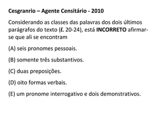 Cesgranrio – Agente Censitário - 2010
Considerando as classes das palavras dos dois últimos
parágrafos do texto (l. 20-24), está INCORRETO afirmar-
se que ali se encontram
(A) seis pronomes pessoais.
(B) somente três substantivos.
(C) duas preposições.
(D) oito formas verbais.
(E) um pronome interrogativo e dois demonstrativos.
 