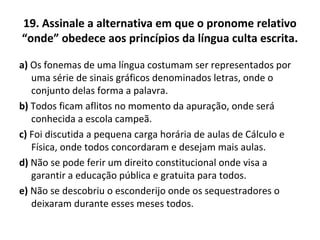 19. Assinale a alternativa em que o pronome relativo
“onde” obedece aos princípios da língua culta escrita.
a) Os fonemas de uma língua costumam ser representados por
uma série de sinais gráficos denominados letras, onde o
conjunto delas forma a palavra.
b) Todos ficam aflitos no momento da apuração, onde será
conhecida a escola campeã.
c) Foi discutida a pequena carga horária de aulas de Cálculo e
Física, onde todos concordaram e desejam mais aulas.
d) Não se pode ferir um direito constitucional onde visa a
garantir a educação pública e gratuita para todos.
e) Não se descobriu o esconderijo onde os sequestradores o
deixaram durante esses meses todos.
 