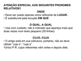 ATENÇÃO ESPECIAL AOS SEGUINTES PRONOMES
RELATIVOS!!
ONDE
• Deve ser usado apenas como referente de LUGAR.
• É substituível pela locução EM QUE
O QUAL, A QUAL
• Use com cuidado: não é indicado que apareça mais que
duas vezes num texto pequeno (30 linhas)
CUJO, CUJA
• O artigo está em sua estrutura, portanto, não se deve
utilizar “cujo o”, “cuja a”.
•Único P.R. cujos referentes vêm antes e depois dele.
 