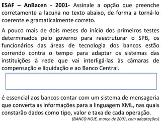 ESAF – AnBacen - 2001- Assinale a opção que preenche
corretamente a lacuna no texto abaixo, de forma a torná-lo
coerente e gramaticalmente correto.
A pouco mais de dois meses do início dos primeiros testes
determinados pelo governo para reestruturar o SPB, os
funcionários das áreas de tecnologia dos bancos estão
correndo contra o tempo para adaptar os sistemas das
instituições à rede que vai interligá-las às câmaras de
compensação e liquidação e ao Banco Central.
é essencial aos bancos contar com um sistema de mensageria
que converta as informações para a linguagem XML, nas quais
constarão dados como tipo, valor e taxa de cada operação.
(BANCO HOJE, março de 2001, com adaptações)
 