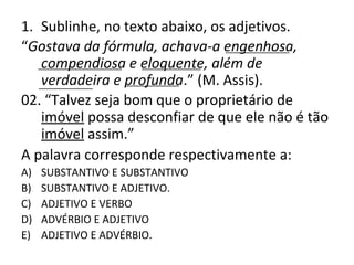 1. Sublinhe, no texto abaixo, os adjetivos.
“Gostava da fórmula, achava-a engenhosa,
compendiosa e eloquente, além de
verdadeira e profunda.” (M. Assis).
02. “Talvez seja bom que o proprietário de
imóvel possa desconfiar de que ele não é tão
imóvel assim.”
A palavra corresponde respectivamente a:
A) SUBSTANTIVO E SUBSTANTIVO
B) SUBSTANTIVO E ADJETIVO.
C) ADJETIVO E VERBO
D) ADVÉRBIO E ADJETIVO
E) ADJETIVO E ADVÉRBIO.
_____________
_________________ ____________
___________ ___________
 