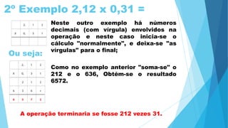2º Exemplo 2,12 x 0,31 =
Ou seja:
Neste outro exemplo há números
decimais (com vírgula) envolvidos na
operação e neste caso inicia-se o
cálculo "normalmente", e deixa-se "as
vírgulas" para o final;
Como no exemplo anterior "soma-se" o
212 e o 636, Obtém-se o resultado
6572.
A operação terminaria se fosse 212 vezes 31.
 