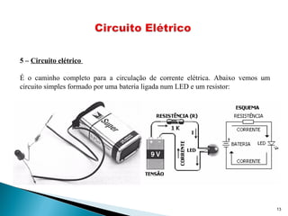 13
5 – Circuito elétrico
É o caminho completo para a circulação de corrente elétrica. Abaixo vemos um
circuito simples formado por uma bateria ligada num LED e um resistor:
 