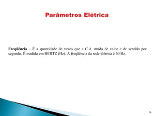 16
Freqüência – É a quantidade de vezes que a C.A. muda de valor e de sentido por
segundo. É medida em HERTZ (Hz). A freqüência da rede elétrica é 60 Hz.
 