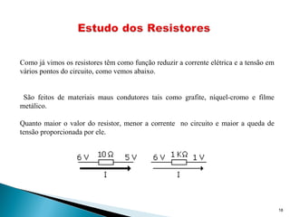 18
Como já vimos os resistores têm como função reduzir a corrente elétrica e a tensão em
vários pontos do circuito, como vemos abaixo.
São feitos de materiais maus condutores tais como grafite, níquel-cromo e filme
metálico.
Quanto maior o valor do resistor, menor a corrente no circuito e maior a queda de
tensão proporcionada por ele.
 