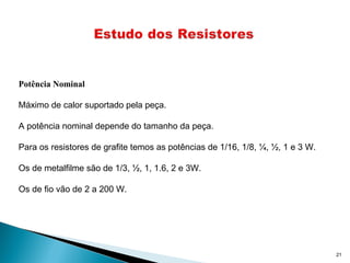 21
Potência Nominal
Máximo de calor suportado pela peça.
A potência nominal depende do tamanho da peça.
Para os resistores de grafite temos as potências de 1/16, 1/8, ¼, ½, 1 e 3 W.
Os de metalfilme são de 1/3, ½, 1, 1.6, 2 e 3W.
Os de fio vão de 2 a 200 W.
 
