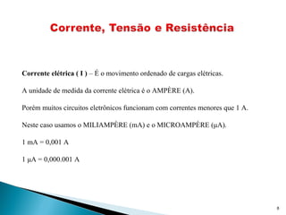 8
Corrente elétrica ( I ) – É o movimento ordenado de cargas elétricas.
A unidade de medida da corrente elétrica é o AMPÈRE (A).
Porém muitos circuitos eletrônicos funcionam com correntes menores que 1 A.
Neste caso usamos o MILIAMPÈRE (mA) e o MICROAMPÈRE (μA).
1 mA = 0,001 A
1 μA = 0,000.001 A
 