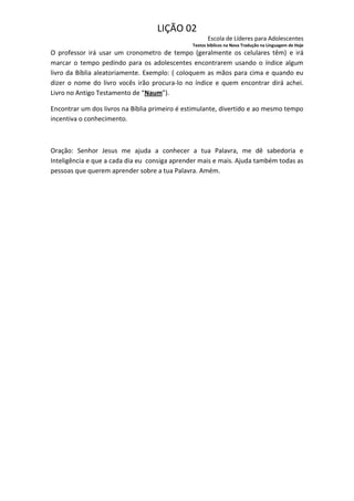 LIÇÃO 02
                                                      Escola de Líderes para Adolescentes
                                               Textos bíblicos na Nova Tradução na Linguagem de Hoje
O professor irá usar um cronometro de tempo (geralmente os celulares têm) e irá
marcar o tempo pedindo para os adolescentes encontrarem usando o índice algum
livro da Bíblia aleatoriamente. Exemplo: ( coloquem as mãos para cima e quando eu
dizer o nome do livro vocês irão procura-lo no índice e quem encontrar dirá achei.
Livro no Antigo Testamento de “Naum”).

Encontrar um dos livros na Bíblia primeiro é estimulante, divertido e ao mesmo tempo
incentiva o conhecimento.



Oração: Senhor Jesus me ajuda a conhecer a tua Palavra, me dê sabedoria e
Inteligência e que a cada dia eu consiga aprender mais e mais. Ajuda também todas as
pessoas que querem aprender sobre a tua Palavra. Amém.
 