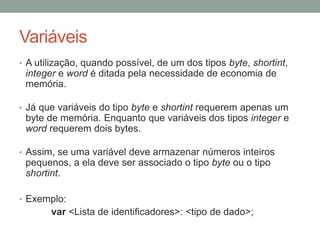 Variáveis
• A utilização, quando possível, de um dos tipos byte, shortint,
integer e word é ditada pela necessidade de economia de
memória.
• Já que variáveis do tipo byte e shortint requerem apenas um
byte de memória. Enquanto que variáveis dos tipos integer e
word requerem dois bytes.
• Assim, se uma variável deve armazenar números inteiros
pequenos, a ela deve ser associado o tipo byte ou o tipo
shortint.
• Exemplo:
var <Lista de identificadores>: <tipo de dado>;
 