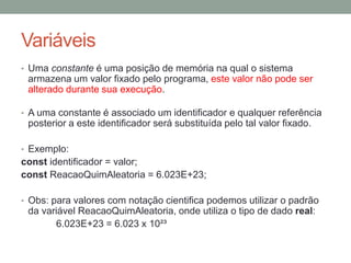 Variáveis
• Uma constante é uma posição de memória na qual o sistema
armazena um valor fixado pelo programa, este valor não pode ser
alterado durante sua execução.
• A uma constante é associado um identificador e qualquer referência
posterior a este identificador será substituída pelo tal valor fixado.
• Exemplo:
const identificador = valor;
const ReacaoQuimAleatoria = 6.023E+23;
• Obs: para valores com notação cientifica podemos utilizar o padrão
da variável ReacaoQuimAleatoria, onde utiliza o tipo de dado real:
6.023E+23 = 6.023 x 10²³
 