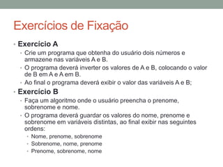 Exercícios de Fixação
• Exercício A
• Crie um programa que obtenha do usuário dois números e
armazene nas variáveis A e B.
• O programa deverá inverter os valores de A e B, colocando o valor
de B em A e A em B.
• Ao final o programa deverá exibir o valor das variáveis A e B;
• Exercício B
• Faça um algoritmo onde o usuário preencha o prenome,
sobrenome e nome.
• O programa deverá guardar os valores do nome, prenome e
sobrenome em variáveis distintas, ao final exibir nas seguintes
ordens:
• Nome, prenome, sobrenome
• Sobrenome, nome, prenome
• Prenome, sobrenome, nome
 