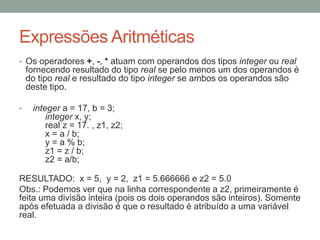 Expressões Aritméticas
• Os operadores +, -, * atuam com operandos dos tipos integer ou real
fornecendo resultado do tipo real se pelo menos um dos operandos é
do tipo real e resultado do tipo integer se ambos os operandos são
deste tipo.
• integer a = 17, b = 3;
integer x, y;
real z = 17. , z1, z2;
x = a / b;
y = a % b;
z1 = z / b;
z2 = a/b;
RESULTADO: x = 5, y = 2, z1 = 5.666666 e z2 = 5.0
Obs.: Podemos ver que na linha correspondente a z2, primeiramente é
feita uma divisão inteira (pois os dois operandos são inteiros). Somente
após efetuada a divisão é que o resultado é atribuído a uma variável
real.
 