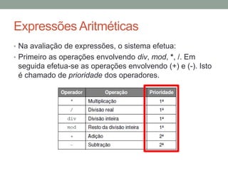 Expressões Aritméticas
• Na avaliação de expressões, o sistema efetua:
• Primeiro as operações envolvendo div, mod, *, /. Em
seguida efetua-se as operações envolvendo (+) e (-). Isto
é chamado de prioridade dos operadores.
 