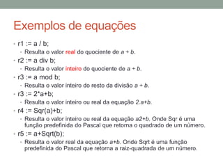 Exemplos de equações
• r1 := a / b;
• Resulta o valor real do quociente de a ÷ b.
• r2 := a div b;
• Resulta o valor inteiro do quociente de a ÷ b.
• r3 := a mod b;
• Resulta o valor inteiro do resto da divisão a ÷ b.
• r3 := 2*a+b;
• Resulta o valor inteiro ou real da equação 2.a+b.
• r4 := Sqr(a)+b;
• Resulta o valor inteiro ou real da equação a2+b. Onde Sqr é uma
função predefinida do Pascal que retorna o quadrado de um número.
• r5 := a+Sqrt(b);
• Resulta o valor real da equação a+b. Onde Sqrt é uma função
predefinida do Pascal que retorna a raiz-quadrada de um número.
 