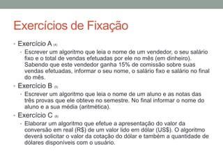 Exercícios de Fixação
• Exercício A (4)
• Escrever um algoritmo que leia o nome de um vendedor, o seu salário
fixo e o total de vendas efetuadas por ele no mês (em dinheiro).
Sabendo que este vendedor ganha 15% de comissão sobre suas
vendas efetuadas, informar o seu nome, o salário fixo e salário no final
do mês.
• Exercício B (5)
• Escrever um algoritmo que leia o nome de um aluno e as notas das
três provas que ele obteve no semestre. No final informar o nome do
aluno e a sua média (aritmética).
• Exercício C (8)
• Elaborar um algoritmo que efetue a apresentação do valor da
conversão em real (R$) de um valor lido em dólar (US$). O algoritmo
deverá solicitar o valor da cotação do dólar e também a quantidade de
dólares disponíveis com o usuário.
 