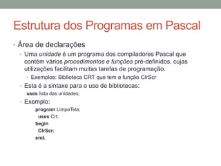 Estrutura dos Programas em Pascal
• Área de declarações
• Uma unidade é um programa dos compiladores Pascal que
contém vários procedimentos e funções pré-definidos, cujas
utilizações facilitam muitas tarefas de programação.
• Exemplos: Biblioteca CRT que tem a função ClrScr
• Esta é a sintaxe para o uso de bibliotecas:
uses lista das unidades;
• Exemplo:
program LimpaTela;
uses Crt;
begin
ClrScr;
end.
 