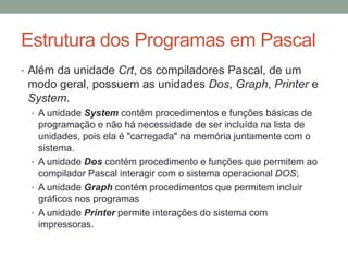 Estrutura dos Programas em Pascal
• Além da unidade Crt, os compiladores Pascal, de um
modo geral, possuem as unidades Dos, Graph, Printer e
System.
• A unidade System contém procedimentos e funções básicas de
programação e não há necessidade de ser incluída na lista de
unidades, pois ela é "carregada" na memória juntamente com o
sistema.
• A unidade Dos contém procedimento e funções que permitem ao
compilador Pascal interagir com o sistema operacional DOS;
• A unidade Graph contém procedimentos que permitem incluir
gráficos nos programas
• A unidade Printer permite interações do sistema com
impressoras.
 