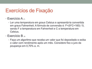 Exercícios de Fixação
• Exercício A (7)
• Ler uma temperatura em graus Celsius e apresentá-la convertida
em graus Fahrenheit. A fórmula de conversão é: F=(9*C+160) / 5,
sendo F a temperatura em Fahrenheit e C a temperatura em
Celsius.
• Exercício B (9)
• Faça um algoritmo que receba um valor que foi depositado e exiba
o valor com rendimento após um mês. Considere fixo o juro da
poupança em 0,70% a. m.
 