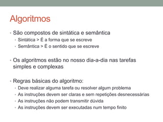 Algoritmos
• São compostos de sintática e semântica
• Sintática > É a forma que se escreve
• Semântica > É o sentido que se escreve
• Os algoritmos estão no nosso dia-a-dia nas tarefas
simples e complexas
• Regras básicas do algoritmo:
• Deve realizar alguma tarefa ou resolver algum problema
• As instruções devem ser claras e sem repetições desnecessárias
• As instruções não podem transmitir dúvida
• As instruções devem ser executadas num tempo finito
 