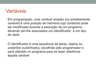 Variáveis
• Em programação, uma variável simples (ou simplesmente
variável) é uma posição de memória cujo conteúdo pode
ser modificado durante a execução de um programa,
devendo ser-lhe associados um identificador e um tipo
de dado.
• O identificador é uma sequência de letras, dígitos ou
underline (sublinhado), escolhida pelo programador e
será utilizado no programa para se fazer referência
àquela variável
 