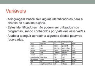 Variáveis
• A linguagem Pascal fixa alguns identificadores para a
sintaxe de suas instruções.
• Estes identificadores não podem ser utilizados nos
programas, sendo conhecidos por palavras reservadas.
• A tabela a seguir apresenta algumas destas palavras
reservadas:
 