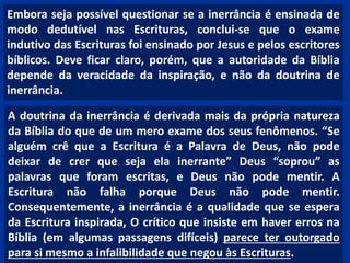 Embora seja possível questionar se a inerrância é ensinada de
modo dedutível nas Escrituras, conclui-se que o exame
indutivo das Escrituras foi ensinado por Jesus e pelos escritores
bíblicos. Deve ficar claro, porém, que a autoridade da Bíblia
depende da veracidade da inspiração, e não da doutrina de
inerrância.
A doutrina da inerrância é derivada mais da própria natureza
da Bíblia do que de um mero exame dos seus fenômenos. “Se
alguém crê que a Escritura é a Palavra de Deus, não pode
deixar de crer que seja ela inerrante” Deus “soprou” as
palavras que foram escritas, e Deus não pode mentir. A
Escritura não falha porque Deus não pode mentir.
Consequentemente, a inerrância é a qualidade que se espera
da Escritura inspirada, O crítico que insiste em haver erros na
Bíblia (em algumas passagens difíceis) parece ter outorgado
para si mesmo a infalibilidade que negou às Escrituras.
 