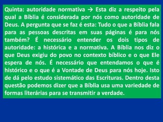 Quinta: autoridade normativa → Esta diz a respeito pela
qual a Bíblia é considerada por nós como autoridade de
Deus. A pergunta que se faz é esta: Tudo o que a Bíblia fala
para as pessoas descritas em suas páginas é para nós
também? É necessário entender os dois tipos de
autoridade: a histórica e a normativa. A Bíblia nos diz o
que Deus exigiu do povo no contexto bíblico e o que Ele
espera de nós. É necessário que entendamos o que é
histórico e o que é a Vontade de Deus para nós hoje. Isto
de dá pelo estudo sistemático das Escrituras. Dentro desta
questão podemos dizer que a Bíblia usa uma variedade de
formas literárias para se transmitir a verdade.
 