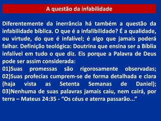 A questão da infabilidade
Diferentemente da inerrância há também a questão da
infabilidade bíblica. O que é a infalibilidade? É a qualidade,
ou virtude, do que é infalível; é algo que jamais poderá
falhar. Definição teológica: Doutrina que ensina ser a Bíblia
infalível em tudo o que diz. Eis porque a Palavra de Deus
pode ser assim considerada:
01)Suas promessas são rigorosamente observadas;
02)Suas profecias cumprem-se de forma detalhada e clara
(haja vista as Setenta Semanas de Daniel);
03)Nenhuma de suas palavras jamais caiu, nem cairá, por
terra – Mateus 24:35 - “Os céus e aterra passarão...”
 