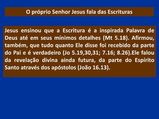 O próprio Senhor Jesus fala das Escrituras
Jesus ensinou que a Escritura é a inspirada Palavra de
Deus até em seus mínimos detalhes (Mt 5.18). Afirmou,
também, que tudo quanto Ele disse foi recebido da parte
do Pai e é verdadeiro (Jo 5.19,30,31; 7.16; 8.26).Ele falou
da revelação divina ainda futura, da parte do Espírito
Santo através dos apóstolos (João 16.13).
 