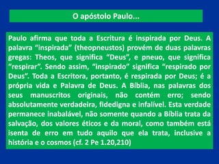 O apóstolo Paulo...
Paulo afirma que toda a Escritura é inspirada por Deus. A
palavra “inspirada” (theopneustos) provém de duas palavras
gregas: Theos, que significa “Deus”, e pneuo, que significa
“respirar”. Sendo assim, “inspirado” significa “respirado por
Deus”. Toda a Escritora, portanto, é respirada por Deus; é a
própria vida e Palavra de Deus. A Bíblia, nas palavras dos
seus manuscritos originais, não contém erro; sendo
absolutamente verdadeira, fidedigna e infalível. Esta verdade
permanece inabalável, não somente quando a Bíblia trata da
salvação, dos valores éticos e da moral, como também está
isenta de erro em tudo aquilo que ela trata, inclusive a
história e o cosmos (cf. 2 Pe 1.20,210)
 