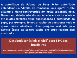 A autoridade da Palavra de Deus ►Por autoridade
entendemos o “direito de comandar uma ação”. E este
assunto é muito controvertido em nossa sociedade hoje.
Nossas autoridades não são respeitadas em vários níveis e
até muitos católicos estão questionando a autoridade do
papa, por exemplo. Temos o hábito de questionar tudo e
quase nunca obedecer. Uma pesquisa realizada pela
Revista Época da Editora Globo em 2014 revelou algo
assustador:
Desobedecer às leis é 'fácil' para 81% dos
brasileiros
http://epocanegocios.globo.com/Informacao/Visao/noticia/2014/11/desobedecer-leis-e-
facil-para-81-dos-brasileiros.html
 