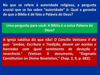 No que se refere à autoridade religiosa, a pergunta
crucial que se faz sobre “autoridade” é: Qual a garantia
de que a Bíblia é de fato a Palavra de Deus?
Uma pergunta para você: A Bíblia é a única Palavra de
Deus?
A Igreja católica diz que não! O Concílio Vaticano II diz
que: "ambas, Escritura e Tradição, devem ser aceitas e
honradas com igual sentimento de devoção e
reverência." (Vatican II documents, "Dogmatic
Constitution on Divine Revelation," Chap. 2, 9, p. 682).
 