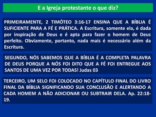 E a Igreja protestante o que diz?
PRIMEIRAMENTE, 2 TIMÓTEO 3:16-17 ENSINA QUE A BÍBLIA É
SUFICIENTE PARA A FÉ E PRÁTICA. A Escritura, somente ela, é dada
por inspiração de Deus e é apta para fazer o homem de Deus
perfeito. Obviamente, portanto, nada mais é necessário além da
Escritura.
SEGUNDO, NÓS SABEMOS QUE A BÍBLIA É A COMPLETA PALAVRA
DE DEUS PORQUE A NÓS FOI DITO QUE A FÉ FOI ENTREGUE AOS
SANTOS DE UMA VEZ POR TODAS! Judas 03
TERCEIRO, UM SELO FOI COLOCADO NO CAPÍTULO FINAL DO LIVRO
FINAL DA BÍBLIA SIGNIFICANDO SUA CONCLUSÃO E ALERTANDO A
CADA HOMEM A NÃO ADICIONAR OU SUBTRAIR DELA. Ap. 22:18-
19.
 