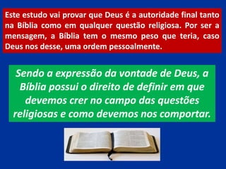 Este estudo vai provar que Deus é a autoridade final tanto
na Bíblia como em qualquer questão religiosa. Por ser a
mensagem, a Bíblia tem o mesmo peso que teria, caso
Deus nos desse, uma ordem pessoalmente.
Sendo a expressão da vontade de Deus, a
Bíblia possui o direito de definir em que
devemos crer no campo das questões
religiosas e como devemos nos comportar.
 
