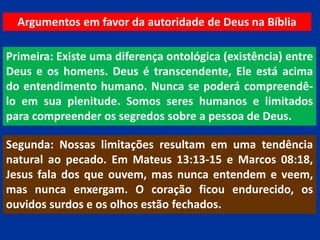 Argumentos em favor da autoridade de Deus na Bíblia
Primeira: Existe uma diferença ontológica (existência) entre
Deus e os homens. Deus é transcendente, Ele está acima
do entendimento humano. Nunca se poderá compreendê-
lo em sua plenitude. Somos seres humanos e limitados
para compreender os segredos sobre a pessoa de Deus.
Segunda: Nossas limitações resultam em uma tendência
natural ao pecado. Em Mateus 13:13-15 e Marcos 08:18,
Jesus fala dos que ouvem, mas nunca entendem e veem,
mas nunca enxergam. O coração ficou endurecido, os
ouvidos surdos e os olhos estão fechados.
 
