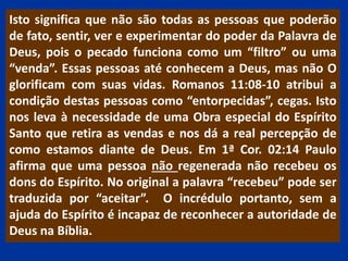 Isto significa que não são todas as pessoas que poderão
de fato, sentir, ver e experimentar do poder da Palavra de
Deus, pois o pecado funciona como um “filtro” ou uma
“venda”. Essas pessoas até conhecem a Deus, mas não O
glorificam com suas vidas. Romanos 11:08-10 atribui a
condição destas pessoas como “entorpecidas”, cegas. Isto
nos leva à necessidade de uma Obra especial do Espírito
Santo que retira as vendas e nos dá a real percepção de
como estamos diante de Deus. Em 1ª Cor. 02:14 Paulo
afirma que uma pessoa não regenerada não recebeu os
dons do Espírito. No original a palavra “recebeu” pode ser
traduzida por “aceitar”. O incrédulo portanto, sem a
ajuda do Espírito é incapaz de reconhecer a autoridade de
Deus na Bíblia.
 