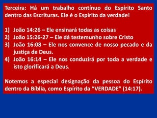 Terceira: Há um trabalho contínuo do Espírito Santo
dentro das Escrituras. Ele é o Espírito da verdade!
1) João 14:26 – Ele ensinará todas as coisas
2) João 15:26-27 – Ele dá testemunho sobre Cristo
3) João 16:08 – Ele nos convence de nosso pecado e da
justiça de Deus.
4) João 16:14 – Ele nos conduzirá por toda a verdade e
isto glorificará a Deus.
Notemos a especial designação da pessoa do Espírito
dentro da Bíblia, como Espírito da “VERDADE” (14:17).
 