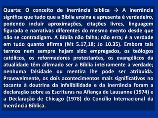 Quarta: O conceito de inerrância bíblica → A inerrância
significa que tudo que a Bíblia ensina e apresenta é verdadeiro,
podendo incluir aproximações, citações livres, linguagem
figurada e narrativas diferentes do mesmo evento desde que
não se contradigam. A Bíblia não falha; não erra; é a verdade
em tudo quanto afirma (Mt 5.17,18; Jo 10.35). Embora tais
termos nem sempre hajam sido empregados, os teólogos
católicos, os reformadores protestantes, os evangélicos da
atualidade têm afirmado ser a Bíblia inteiramente a verdade;
nenhuma falsidade ou mentira lhe pode ser atribuída.
Provavelmente, os dois acontecimentos mais significativos no
tocante à doutrina da infalibilidade e da inerrância foram a
declaração sobre as Escrituras na Afiança de Lausanne (1974) e
a Declaração de Chicago (1978) do Concílio Internacional da
Inerrância Bíblica.
 