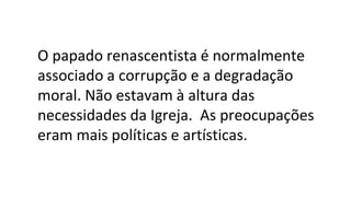 O papado renascentista é normalmente
associado a corrupção e a degradação
moral. Não estavam à altura das
necessidades da Igreja. As preocupações
eram mais políticas e artísticas.
 