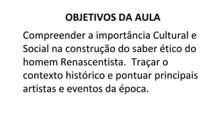Compreender a importância Cultural e
Social na construção do saber ético do
homem Renascentista. Traçar o
contexto histórico e pontuar principais
artistas e eventos da época.
OBJETIVOS DA AULA
 
