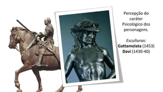 Percepção do
caráter
Psicológico dos
personagens.
Esculturas:
Gattamelata (1453)
Davi (1430-40)
 