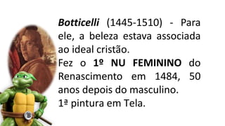 Botticelli (1445-1510) - Para
ele, a beleza estava associada
ao ideal cristão.
Fez o 1º NU FEMININO do
Renascimento em 1484, 50
anos depois do masculino.
1ª pintura em Tela.
 