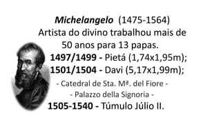 Michelangelo (1475-1564)
Artista do divino trabalhou mais de
50 anos para 13 papas.
1497/1499 - Pietá (1,74x1,95m);
1501/1504 - Davi (5,17x1,99m);
- Catedral de Sta. Mª. del Fiore -
- Palazzo della Signoria -
1505-1540 - Túmulo Júlio II.
 
